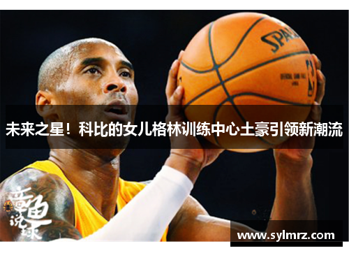 未来之星！科比的女儿格林训练中心土豪引领新潮流